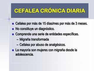 CEFALEA CRÓNICA DIARIA
 Cefalea por más de 15 días/mes por más de 3 meses.
 No constituye un diagnóstico.
 Comprende una serie de entidades específicas.
– Migraña transformada
– Cefalea por abuso de analgésicos.
 La mayoría son mujeres con migraña desde la
adolescencia.
 