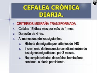 CEFALEA CRÓNICA
DIARIA.
 CRITERIOS MIGRAÑA TRANSFORMADA
1. Cefalea 15 días/ mes por más de 1 mes.
2. Duración de 4 hrs.
3. Al menos uno de los siguientes:
a. Historia de migraña por criterios de IHS
b. Incremento de frecuencia con disminución de
los signos migrañosos por 3 meses.
c. No cumple criterios de cefalea hemicránea
continua o diaria persistente.
 