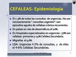 CEFALEAS- Epidemiología
 El 1-3% de todas las consultas de urgencias. No son
necesariamente “ consultas urgentes”: son
episodios agudos de cefaleas crónica recurrentes.
 En países en vías de desarrollo es el 10%.
 En Hospitales especializados en urgencias : 77% son
cefaleas primarias y 14% Cefalea Secundaria.
 Migrañas el 42%.
 USA: Urgencias 4.5% de consultas, y de ellas
el 4-6% Cefaleas Secundarias.
Dr. Juan C. Salazar Pajares 5
MATEOS , V: Urgencias Neurológicas. 1ra Ed. ,Edt. Elsevier Masson,Barcelona España, 2010.
 