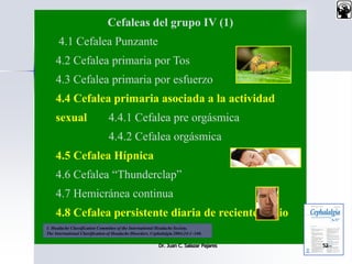 Cefaleas del grupo IV (1)
4.1 Cefalea Punzante
4.2 Cefalea primaria por Tos
4.3 Cefalea primaria por esfuerzo
4.4 Cefalea primaria asociada a la actividad
sexual 4.4.1 Cefalea pre orgásmica
4.4.2 Cefalea orgásmica
4.5 Cefalea Hípnica
4.6 Cefalea “Thunderclap”
4.7 Hemicránea continua
4.8 Cefalea persistente diaria de reciente inicio
Dr. Juan C. Salazar Pajares 52
1. Headache Classification Committee of the International Headache Society.
The International Classification of Headache Disorders. Cephalalgia 2004;24:1–160.
 