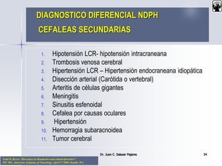 Todd D. Rozen “Hot topics in Headaches and related disorders”
3PC 003. American Academy of Neurology, April 27 2009, Seattle, WA.
DIAGNOSTICO DIFERENCIAL NDPH
CEFALEAS SECUNDARIAS
1. Hipotensión LCR- hipotensión intracraneana
2. Trombosis venosa cerebral
3. Hipertensión LCR – Hipertensión endocraneana idiopática
4. Disección arterial (Carótida o vertebral)
5. Arteritis de células gigantes
6. Meningitis
7. Sinusitis esfenoidal
8. Cefalea por causas oculares
9. Hipertensión
10. Hemorragia subaracnoidea
11. Tumor cerebral
Dr. Juan C. Salazar Pajares 54
 