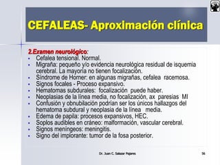 CEFALEAS- Aproximación clínica
2.Examen neurológico:
 Cefalea tensional. Normal.
 Migraña: pequeño y/o evidencia neurológica residual de isquemia
cerebral. La mayoría no tienen focalización.
 Síndrome de Horner: en algunas migrañas, cefalea racemosa.
 Signos focales - Proceso expansivo.
 Hematomas subdurales: focalización puede haber.
 Neoplasias de la línea media, no focalización, ax paresias MI
 Confusión y obnubilación podrían ser los únicos hallazgos del
hematoma subdural y neoplasia de la línea media.
 Edema de papila: procesos expansivos, HEC.
 Soplos audibles en cráneo: malformación, vascular cerebral.
 Signos meníngeos: meningitis.
 Signo del implorante: tumor de la fosa posterior.
Dr. Juan C. Salazar Pajares 56
 