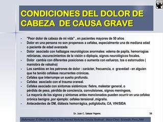CONDICIONES DEL DOLOR DE
CABEZA DE CAUSA GRAVE
 "Peor dolor de cabeza de mi vida" , en pacientes mayores de 50 años
 Dolor en una persona no son propensos a cefalea, especialmente una de mediana edad
o paciente de edad avanzada
 Dolor asociado con hallazgos neurológicos anormales: edema de papila, hemorragias
retinianas, oscurecimientos de la visión o diplopía, signos neurológicos focales.
 Dolor cambia con diferentes posiciones o aumenta con esfuerzo, tos o estornudos (
maniobra de valsalva)
 Los cambios en los patrones de dolor : carácter, frecuencia, o gravedad - en alguien
que ha tenido cefaleas recurrentes crónicas.
 Cefalea que interrumpe un sueño profundo.
 Cefalea asociado con el trauma craneal.
 Cefalea asociada con síntomas sistémicos: fiebre, malestar general, o
pérdida de peso, pérdida de conciencia, convulsiones, signos meníngeos,
 La mayoría de los signos y síntomas antes mencionados pueden ocurrir en una cefalea
crónica benigna ,por ejemplo: cefalea tensional ,migraña.
 Antecedentes de DM, diátesis hemorrágica, poliglobulia, CA, VIH/SIDA
Dr. Juan C. Salazar Pajares 58
Habermann T, Ghosh. A: Mayo Clinic Internal Medicine Concise Textbook . Mayo Clinic Scientific Press,2008
 