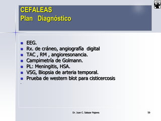 CEFALEAS
Plan Diagnóstico
 EEG.
 Rx. de cráneo, angiografía digital
 TAC , RM , angioresonancia.
 Campimetría de Golmann.
 PL: Meningitis, HSA.
 VSG, Biopsia de arteria temporal.
 Prueba de western blot para cisticercosis
.
Dr. Juan C. Salazar Pajares 59
 