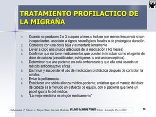 TRATAMIENTO PROFILACTICO DE
LA MIGRAÑA
1. Cuando se producen 2 o 3 ataques al mes o incluso con menos frecuencia si son
incapacitantes, asociado a signos neurológicos focales o de prolongada duración.
2. Comience con una dosis baja y aumentarla lentamente
3. Llevar a cabo una prueba adecuada de la medicación (1-2 meses)
4. Confirmar que no tome medicamentos que pueden interactuar como el agente de
dolor de cabeza (vasodilatador, estrógenos, u oral anticonceptivos).
5. Determinar que una paciente no está embarazada y que ella está usando un
método anticonceptivo eficaz .
6. Disminuir y suspender el uso de medicación profiláctica después de controlar la
cefalea.
7. Evitar la polifarmacia .
8. Establecer una sólida alianza médico-paciente; enfatizar que el manejo del dolor
de cabeza es a menudo un esfuerzo de equipo, con el paciente que tiene un
papel igual a la del médico.
9. “La mejor medicina es ningún medicamento”
Dr. Juan C. Salazar Pajares 66
Habermann T, Ghosh. A: Mayo Clinic Internal Medicine Concise Textbook . Mayo Clinic Scientific Press,2008
 