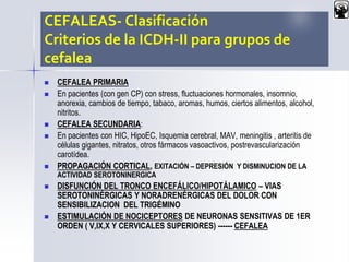 CEFALEAS- Clasificación
Criterios de la ICDH-II para grupos de
cefalea
 CEFALEA PRIMARIA
 En pacientes (con gen CP) con stress, fluctuaciones hormonales, insomnio,
anorexia, cambios de tiempo, tabaco, aromas, humos, ciertos alimentos, alcohol,
nitritos.
 CEFALEA SECUNDARIA:
 En pacientes con HIC, HipoEC, Isquemia cerebral, MAV, meningitis , arteritis de
células gigantes, nitratos, otros fármacos vasoactivos, postrevascularización
carotídea.
 PROPAGACIÓN CORTICAL, EXITACIÓN – DEPRESIÓN Y DISMINUCION DE LA
ACTIVIDAD SEROTONINERGICA
 DISFUNCIÓN DEL TRONCO ENCEFÁLICO/HIPOTÁLAMICO – VIAS
SEROTONINÉRGICAS Y NORADRENÉRGICAS DEL DOLOR CON
SENSIBILIZACION DEL TRIGÉMINO
 ESTIMULACIÓN DE NOCICEPTORES DE NEURONAS SENSITIVAS DE 1ER
ORDEN ( V,IX,X Y CERVICALES SUPERIORES) ------ CEFALEA
 