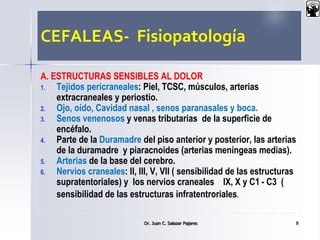CEFALEAS- Fisiopatología
A. ESTRUCTURAS SENSIBLES AL DOLOR
1. Tejidos pericraneales: Piel, TCSC, músculos, arterias
extracraneales y periostio.
2. Ojo, oído, Cavidad nasal , senos paranasales y boca.
3. Senos venenosos y venas tributarias de la superficie de
encéfalo.
4. Parte de la Duramadre del piso anterior y posterior, las arterias
de la duramadre y piaracnoides (arterias meníngeas medias).
5. Arterias de la base del cerebro.
6. Nervios craneales: II, III, V, VII ( sensibilidad de las estructuras
supratentoriales) y los nervios craneales IX, X y C1 - C3 (
sensibilidad de las estructuras infratentroriales.
Dr. Juan C. Salazar Pajares 9
 