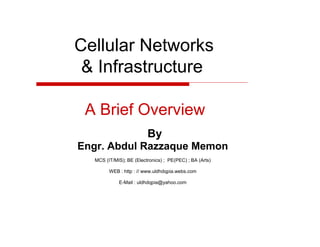 Cellular Networks
& Infrastructure
A Brief Overview
By
Engr. Abdul Razzaque Memon
MCS (IT/MIS); BE (Electronics) ; PE(PEC) ; BA (Arts)
WEB : http : // www.uldhdqpia.webs.com
E-Mail : uldhdqpia@yahoo.com

 
