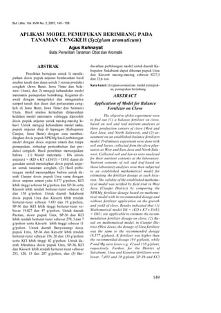 Bul. Littro. Vol. XVIII No. 2, 2007, 149 - 158
149
APLIKASI MODEL PEMUPUKAN BERIMBANG PADA
TANAMAN CENGKEH (Syzigium aromaticum)
Agus Ruhnayat
Balai Penelitian Tanaman Obat dan Aromatik
ABSTRAK
Penelitian bertujuan untuk 1) menda-
patkan dosis pupuk anjuran berdasarkan hasil
analisa tanah dan daun untuk 3 sentra produksi
cengkeh (Jawa Barat, Jawa Timur dan Sula-
wesi Utara), dan 2) menguji kehandalan model
matematis pemupukan berimbang. Kegiatan di-
awali dengan mengoleksi dan menganalisa
sampel tanah dan daun dari pertanaman ceng-
keh di Jawa Barat, Jawa Timur dan Sulawesi
Utara. Hasil analisa kemudian dimasukkan
kedalam model matematis sehingga diperoleh
dosis pupuk anjuran untuk masing-masing lo-
kasi. Untuk menguji kehandalan model maka,
pupuk anjuran diuji di lapangan (Kabupaten
Cianjur, Jawa Barat) dengan cara memban-
dingkan dosis pupuk NPKMg hasil perhitungan
model dengan dosis anjuran umum dan tanpa
pemupukan, terhadap pertumbuhan dan pro-
duksi cengkeh. Hasil penelitian menunjukkan
bahwa : (1) Model matematis : DA (dosis
anjuran) = (KD x KT x DAU) + DAU dapat di-
gunakan untuk menetapkan dosis pupuk anjur-
an untuk tanaman cengkeh, (2) Hasil perhi-
tungan model menunjukkan bahwa untuk da-
erah Cianjur dosis pupuk Urea sama dengan
dosis anjuran umum yaitu 8.577 g/pohon, KCl
lebih tinggi sebesar 84 g/pohon dan SP-36 serta
Kieserit lebih rendah berturut-turut sebesar 42
dan 158 g/pohon. Untuk daerah Sukabumi
dosis pupuk Urea dan Kieserit lebih rendah
berturut-turut sebesar 7.433 dan 19 g/pohon,
SP-36 dan KCl lebih tinggi berturut-turut se-
besar 19.027 dan 47 g/pohon. Untuk daerah
Pacitan, dosis pupuk Urea, SP-36 dan KCl
lebih rendah berturut-turut sebesar 279, 3 dan 7
g/pohon serta Kieserit lebih tinggi sebesar 11
g/pohon. Untuk daerah Banyuwangi dosis
pupuk Urea, SP-36 dan Kieserit lebih rendah
berturut-turut sebesar 156, 20 dan 133 g/pohon
serta KCl lebih tinggi 42 g/pohon. Untuk da-
erah Minahasa dosis pupuk Urea, SP-36, KCl
dan Kieserit lebih rendah berturut-turut sebesar
233, 120, 15 dan 287 g/pohon, dan (3) Ber-
dasarkan perhitungan model untuk daerah Ka-
bupaten Sukabumi dapat dihemat pupuk Urea
dan Kieserit masing-masing sebesar 9227,3
dan 23,6 ton.
Kata kunci: Syzigiumaromaticum, model pemupuk-
an, pemupukan berimbang
ABSTRACT
Application of Model for Balance
Fertilizer on Clove
The objective of this experiment were
to find out (1) a balance fertilizer on clove,
based on soil and leaf nutrient analyses at
three production centers of clove (West and
East Java, and North Sulawesi), and (2) as-
sessment on an established-balance fertilizers
model. Preliminary experinent were done with
soil and leaves collected from the clove plan-
tation at West and East Java and North Sula-
wesi. Collected soil and leaves were analyzed
for their nutrient contents at the laboratory.
Nutrient contents of soil and leaf based on
those laboratory analyses were then subjected
to an established mathematical model for
estimating the fertilizer dosage at each loca-
tion. The validity of the established mathema-
tical model was verified by field trial in West
Java (Cianjur District) by comparing the
NPKMg fertilizer dosage based on mathema-
tical model with its recommended dosage and
without fertilizer application on the growth
and yield of clove. Results indicated that (1)
Mathematical model DA = (KD x KT x DAU)
+ DAU, are applicable to estimate the recom-
mendation fertilizer dosage on clove, (2) Ba-
sed on mathematical model, in Cianjur Dis-
trict (West Java), the dosage of Urea fertilizer
was the same to the recommended dosage
(8,577 g/plant), K fertilizer was higher than
the recommended dosage (84 g/plant), while
P and Mg were lower e.g. 42 and 158 g/plant,
respectively. Further, for the District of
Sukabumi, Urea and Kieserite fertilizers were
lower, 7,433 and 19 g/plant, SP-36 and KCl
 