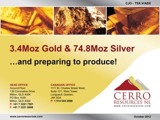 CJO - TSX.V/ASX




3.4Moz Gold & 74.8Moz Silver
…and preparing to produce!

HEAD OFFICE              CANADIAN OFFICE
Ground Floor             1111 St. Charles Street West,
139 Coronation Drive     Suite 101, West Tower,
Milton, QLD 4064         Longueuil, Quebec,
PO Box 1639              J4K 5G4
Milton, QLD 4064         P: 1 514 544 2696
P: +61 7 3221 7501
F: +61 7 3221 0698


www.cerroresources.com                                       October 2012
 