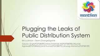 Plugging the Leaks of
Public Distribution System
IIM Lucknow – Team ChangeDgame
Gaurav Singh(PGP28099)|Mirza Intekhab Ali(PGP28098)|Raunak
Agrawal(PGP28063)|Amit Kumar(PGP28079)|Anurag Mohanty(PGP28109)
 