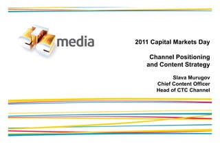 2011 Capital Markets Day

    Channel Positioning
                      g
   and Content Strategy

            Slava Murugov
      Chief Content Officer
      Head of CTC Channel
 