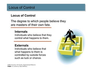 4–16
Locus of ControlLocus of Control
Locus of Control
The degree to which people believe they
are masters of their own fate.
Internals
Individuals who believe that they
control what happens to them.
Externals
Individuals who believe that
what happens to them is
controlled by outside forces
such as luck or chance.
KDR University, PA Faculty, Organizational Behavior
Chapter-4, Lecture by: Barai Mobarez
 