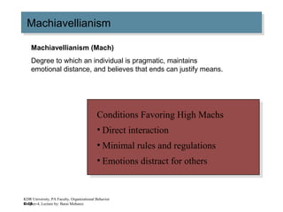 4–18
MachiavellianismMachiavellianism
Conditions Favoring High Machs
• Direct interaction
• Minimal rules and regulations
• Emotions distract for others
Conditions Favoring High Machs
• Direct interaction
• Minimal rules and regulations
• Emotions distract for others
Machiavellianism (Mach)
Degree to which an individual is pragmatic, maintains
emotional distance, and believes that ends can justify means.
KDR University, PA Faculty, Organizational Behavior
Chapter-4, Lecture by: Barai Mobarez
 