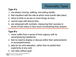 4–22
Personality TypesPersonality Types
Type A’s
1. are always moving, walking, and eating rapidly;
2. feel impatient with the rate at which most events take place;
3. strive to think or do two or more things at once;
4. cannot cope with leisure time;
5. are obsessed with numbers, measuring their success in
terms of how many or how much of everything they acquire.
Type B’s
1. never suffer from a sense of time urgency with its
accompanying impatience;
2. feel no need to display or discuss either their achievements
or accomplishments;
3. play for fun and relaxation, rather than to exhibit their
superiority at any cost;
4. can relax without guilt.
KDR University, PA Faculty, Organizational Behavior
Chapter-4, Lecture by: Barai Mobarez
 