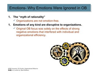 4–27
Emotions- Why Emotions Were Ignored in OBEmotions- Why Emotions Were Ignored in OB
1. The “myth of rationality”
 Organizations are not emotion-free.
1. Emotions of any kind are disruptive to organizations.
 Original OB focus was solely on the effects of strong
negative emotions that interfered with individual and
organizational efficiency.
KDR University, PA Faculty, Organizational Behavior
Chapter-4, Lecture by: Barai Mobarez
 