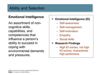 4–36
Ability and SelectionAbility and Selection
 Emotional Intelligence (EI)
– Self-awareness
– Self-management
– Self-motivation
– Empathy
– Social skills
 Research Findings
– High EI scores, not high
IQ scores, characterize
high performers.
Emotional Intelligence
An assortment of non-
cognitive skills,
capabilities, and
competencies that
influence a person’s
ability to succeed in
coping with
environmental demands
and pressures.
KDR University, PA Faculty, Organizational Behavior
Chapter-4, Lecture by: Barai Mobarez
 