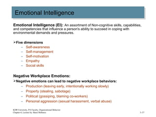 Emotional IntelligenceEmotional Intelligence
Emotional Intelligence (EI): An assortment of Non-cognitive skills, capabilities,
and competencies that influence a person's ability to succeed in coping with
environmental demands and pressures.
Five dimensions
– Self-awareness
– Self-management
– Self-motivation
– Empathy
– Social skills
Negative Workplace Emotions:
Negative emotions can lead to negative workplace behaviors:
– Production (leaving early, intentionally working slowly)
– Property (stealing, sabotage)
– Political (gossiping, blaming co-workers)
– Personal aggression (sexual harassment, verbal abuse)
KDR University, PA Faculty, Organizational Behavior
Chapter-4, Lecture by: Barai Mobarez 3–37
 