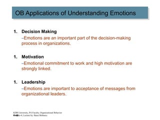 4–40
OB Applications of Understanding EmotionsOB Applications of Understanding Emotions
1. Decision Making
–Emotions are an important part of the decision-making
process in organizations.
1. Motivation
–Emotional commitment to work and high motivation are
strongly linked.
1. Leadership
–Emotions are important to acceptance of messages from
organizational leaders.
KDR University, PA Faculty, Organizational Behavior
Chapter-4, Lecture by: Barai Mobarez
 