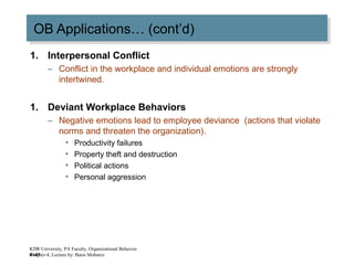 4–41
OB Applications… (cont’d)OB Applications… (cont’d)
1. Interpersonal Conflict
– Conflict in the workplace and individual emotions are strongly
intertwined.
1. Deviant Workplace Behaviors
– Negative emotions lead to employee deviance (actions that violate
norms and threaten the organization).
• Productivity failures
• Property theft and destruction
• Political actions
• Personal aggression
KDR University, PA Faculty, Organizational Behavior
Chapter-4, Lecture by: Barai Mobarez
 