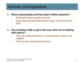 Summary and ImplicationsSummary and Implications
1. What is personality and how does it affect behavior?
– Personality helps us predict behavior.
– Personality can help match people to jobs, to some extent at
least.
1. Can emotions help or get in the way when we’re dealing
with others?
– They can hinder performance, especially when emotions are
negative.
– They can also enhance performance.
KDR University, PA Faculty, Organizational Behavior
Chapter-4, Lecture by: Barai Mobarez 3–43
 