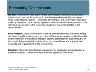 Personality DeterminantsPersonality Determinants
Heredity: Factors that were deter –mined at conception - physical stature, facial
attractiveness, gender, temperament, muscle composition and reflexes, energy
level, and biological rhythms – biological, physiological and inherent psychological
make up of parents. – the heredity approach says that the ultimate explanation of an
individual’s personality is the molecular structure of the genes, located in the
chromosomes.
Environment: Culture in which one is raised, early conditioning, the norms among
our family, friends, social groups, and other influences we experience. Both heredity
and environment are important. Heredity sets the parameters or outer limits, but an
individual’s full potential will be determined by how well he or she adjusts tot eh
demands and requirements of the environment.
Situation: Influences the effects of environment on personality, which changes in
different situations. Certain situations are more significant than others.
KDR University, PA Faculty, Organizational Behavior
Chapter-4, Lecture by: Barai Mobarez 3–4
 
