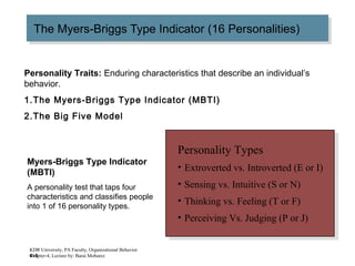 4–5
The Myers-Briggs Type Indicator (16 Personalities)The Myers-Briggs Type Indicator (16 Personalities)
Personality Types
• Extroverted vs. Introverted (E or I)
• Sensing vs. Intuitive (S or N)
• Thinking vs. Feeling (T or F)
• Perceiving Vs. Judging (P or J)
Personality Types
• Extroverted vs. Introverted (E or I)
• Sensing vs. Intuitive (S or N)
• Thinking vs. Feeling (T or F)
• Perceiving Vs. Judging (P or J)
Myers-Briggs Type Indicator
(MBTI)
A personality test that taps four
characteristics and classifies people
into 1 of 16 personality types.
KDR University, PA Faculty, Organizational Behavior
Chapter-4, Lecture by: Barai Mobarez
Personality Traits: Enduring characteristics that describe an individual’s
behavior.
1.The Myers-Briggs Type Indicator (MBTI)
2.The Big Five Model
 