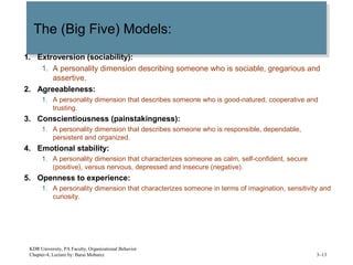 The (Big Five) Models:The (Big Five) Models:
1. Extroversion (sociability):
1. A personality dimension describing someone who is sociable, gregarious and
assertive.
2. Agreeableness:
1. A personality dimension that describes someone who is good-natured, cooperative and
trusting.
3. Conscientiousness (painstakingness):
1. A personality dimension that describes someone who is responsible, dependable,
persistent and organized.
4. Emotional stability:
1. A personality dimension that characterizes someone as calm, self-confident, secure
(positive), versus nervous, depressed and insecure (negative).
5. Openness to experience:
1. A personality dimension that characterizes someone in terms of imagination, sensitivity and
curiosity.
KDR University, PA Faculty, Organizational Behavior
Chapter-4, Lecture by: Barai Mobarez 3–13
 