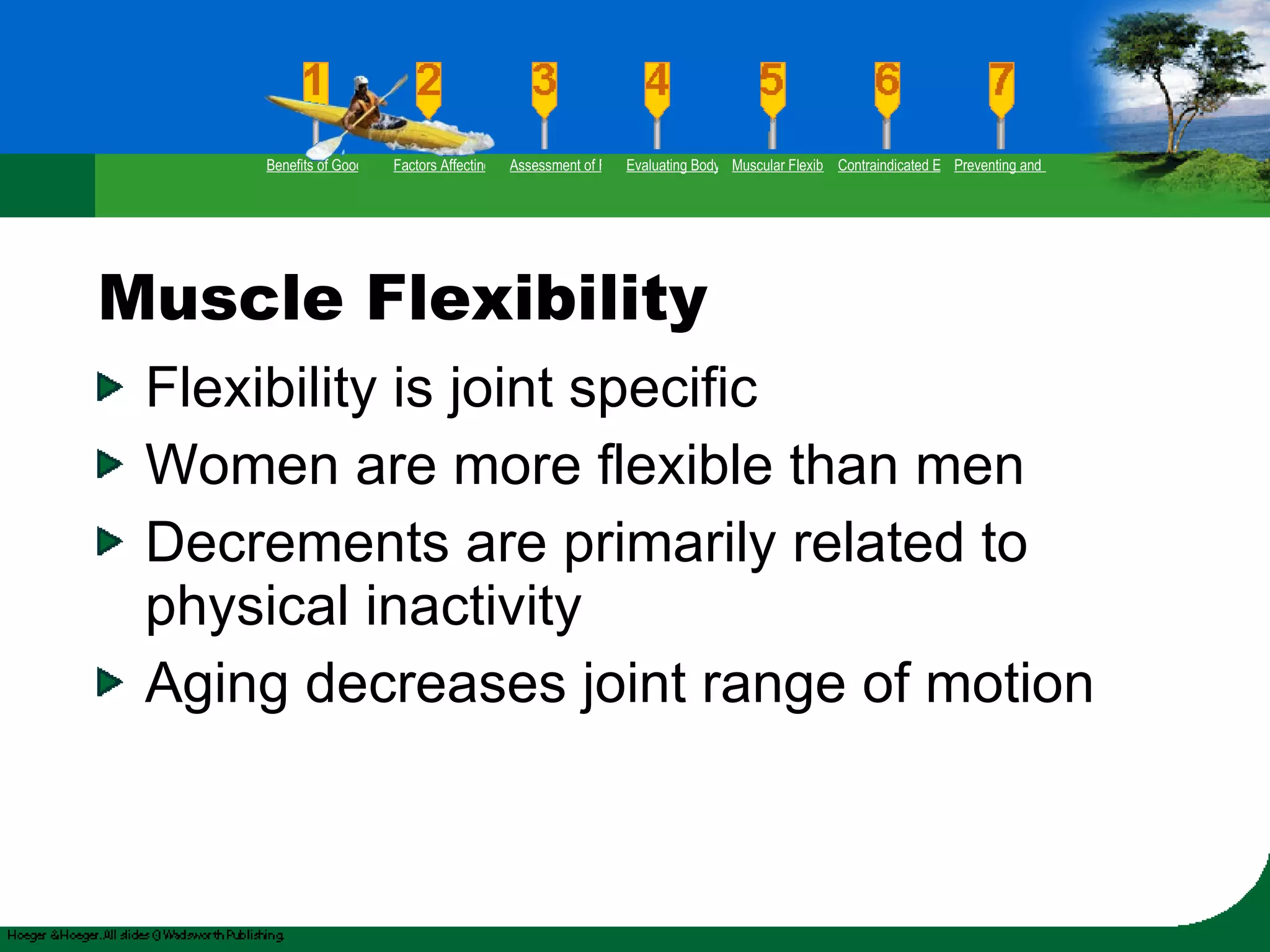 Muscle Flexibility Flexibility is joint specific Women are more flexible than men Decrements are primarily related to physical inactivity Aging decreases joint range of motion Benefits of Good Flexibility Factors Affecting Flexibility Assessment of Flexibility Evaluating Body Posture Muscular Flexibility Prescription Contraindicated Exercises Preventing and Rehabilitating Low-Back Pain 