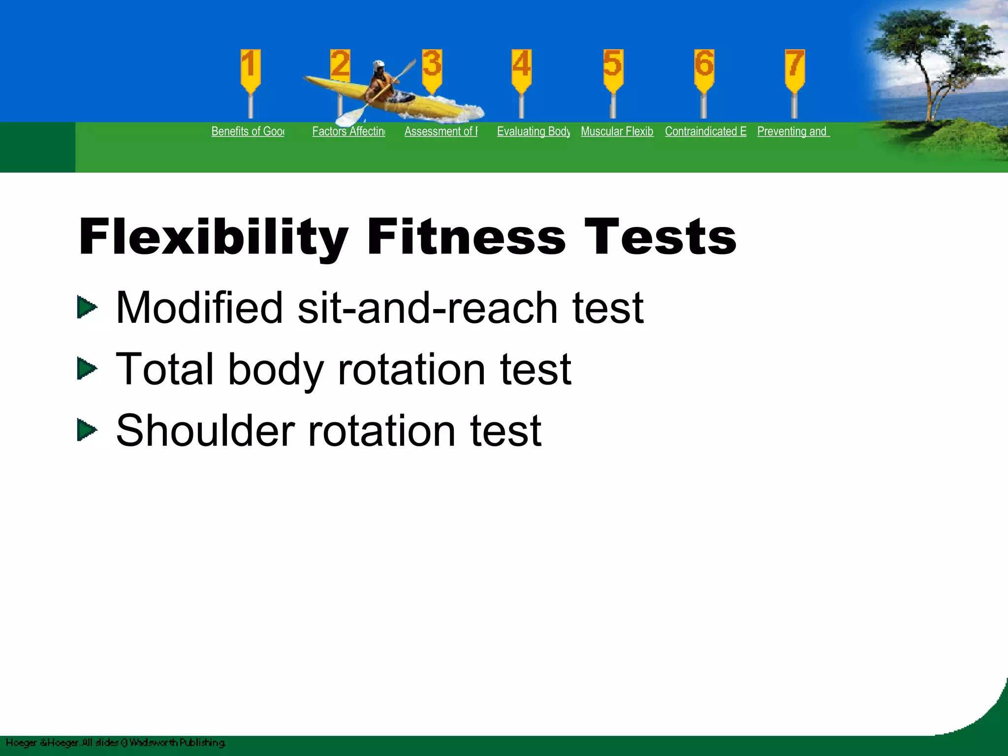 Flexibility Fitness Tests Modified sit-and-reach test Total body rotation test Shoulder rotation test Benefits of Good Flexibility Factors Affecting Flexibility Assessment of Flexibility Evaluating Body Posture Muscular Flexibility Prescription Contraindicated Exercises Preventing and Rehabilitating Low-Back Pain 