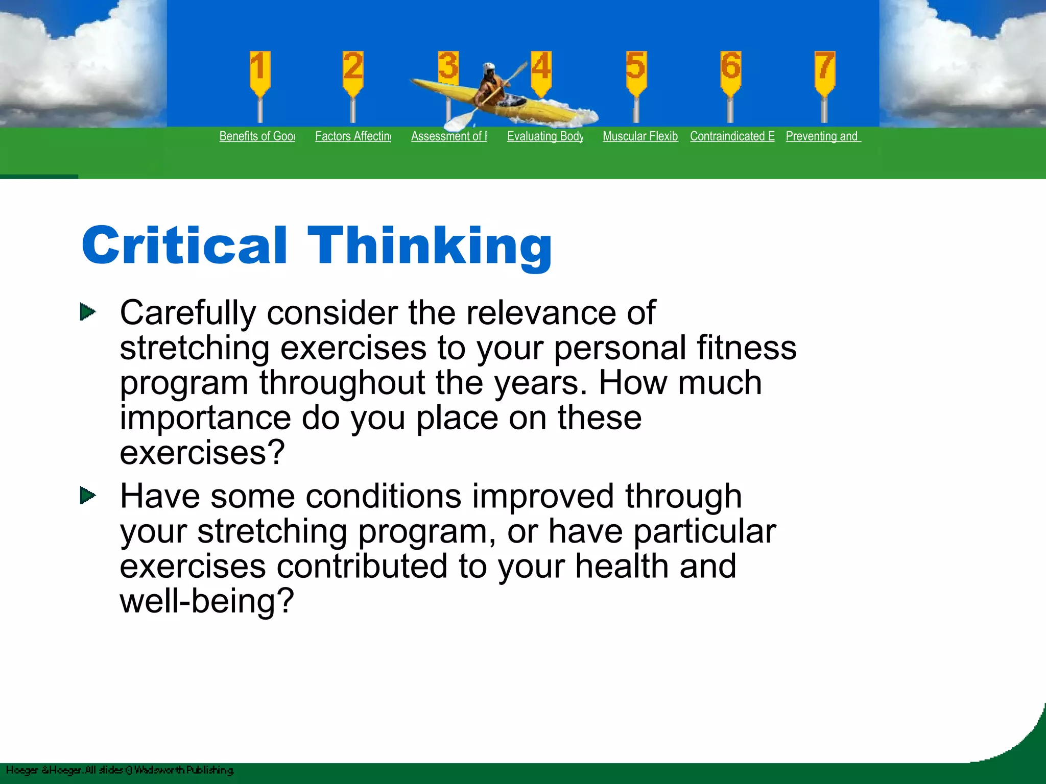 Critical Thinking Carefully consider the relevance of stretching exercises to your personal fitness program throughout the years. How much importance do you place on these exercises? Have some conditions improved through your stretching program, or have particular exercises contributed to your health and well-being? Benefits of Good Flexibility Factors Affecting Flexibility Assessment of Flexibility Evaluating Body Posture Muscular Flexibility Prescription Contraindicated Exercises Preventing and Rehabilitating Low-Back Pain 