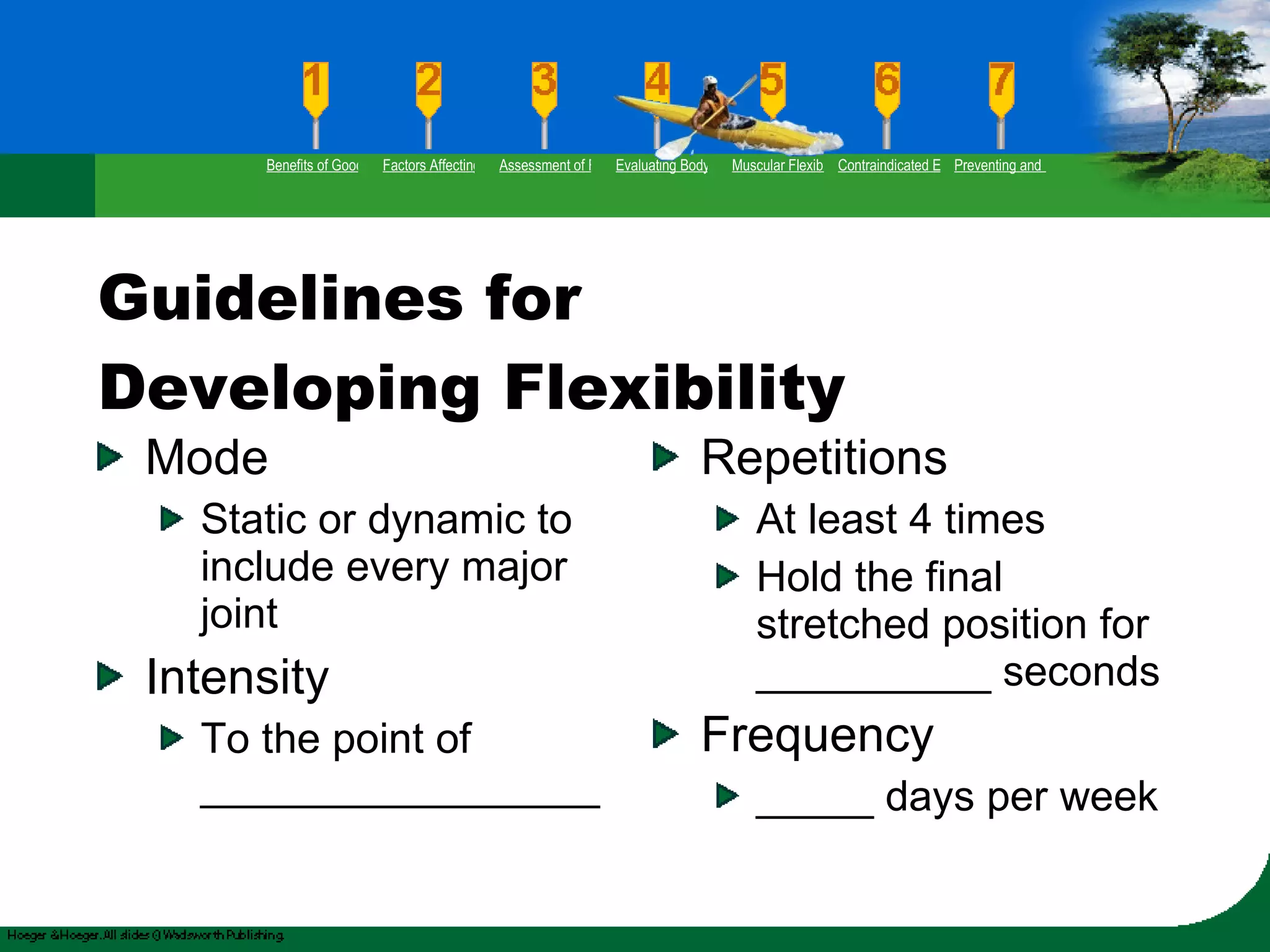 Guidelines for Developing Flexibility Mode Static or dynamic to include every major joint Intensity To the point of _________________ Repetitions At least 4 times Hold the final stretched position for __________ seconds Frequency  _____ days per week Benefits of Good Flexibility Factors Affecting Flexibility Assessment of Flexibility Evaluating Body Posture Muscular Flexibility Prescription Contraindicated Exercises Preventing and Rehabilitating Low-Back Pain 