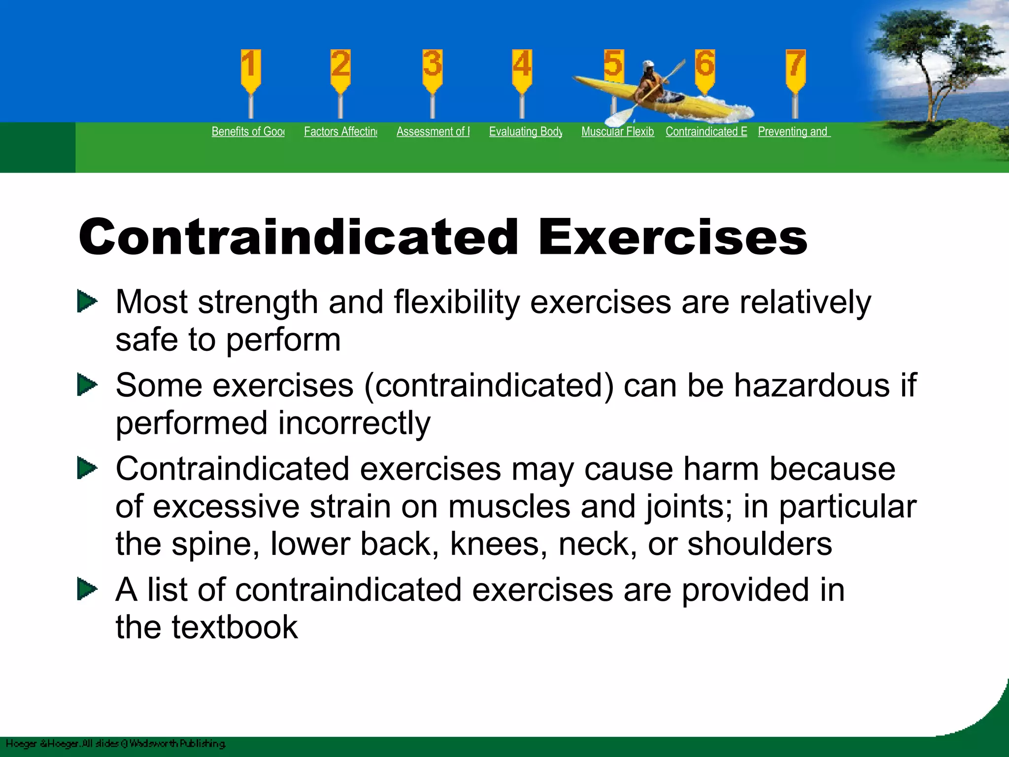 Contraindicated Exercises Most strength and flexibility exercises are relatively safe to perform Some exercises (contraindicated) can be hazardous if performed incorrectly Contraindicated exercises may cause harm because of excessive strain on muscles and joints; in particular the spine, lower back, knees, neck, or shoulders A list of contraindicated exercises are provided in  the textbook Benefits of Good Flexibility Factors Affecting Flexibility Assessment of Flexibility Evaluating Body Posture Muscular Flexibility Prescription Contraindicated Exercises Preventing and Rehabilitating Low-Back Pain 