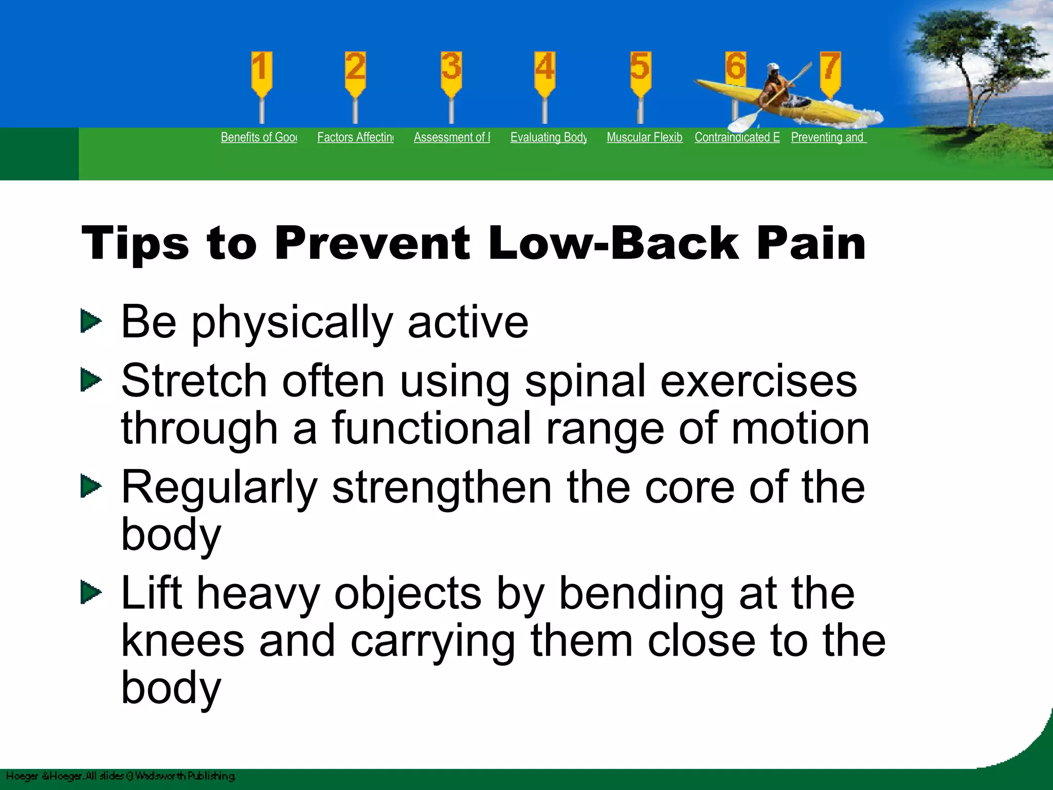 Tips to Prevent Low-Back Pain Be physically active Stretch often using spinal exercises through a functional range of motion Regularly strengthen the core of the body  Lift heavy objects by bending at the knees and carrying them close to the body Benefits of Good Flexibility Factors Affecting Flexibility Assessment of Flexibility Evaluating Body Posture Muscular Flexibility Prescription Contraindicated Exercises Preventing and Rehabilitating Low-Back Pain 