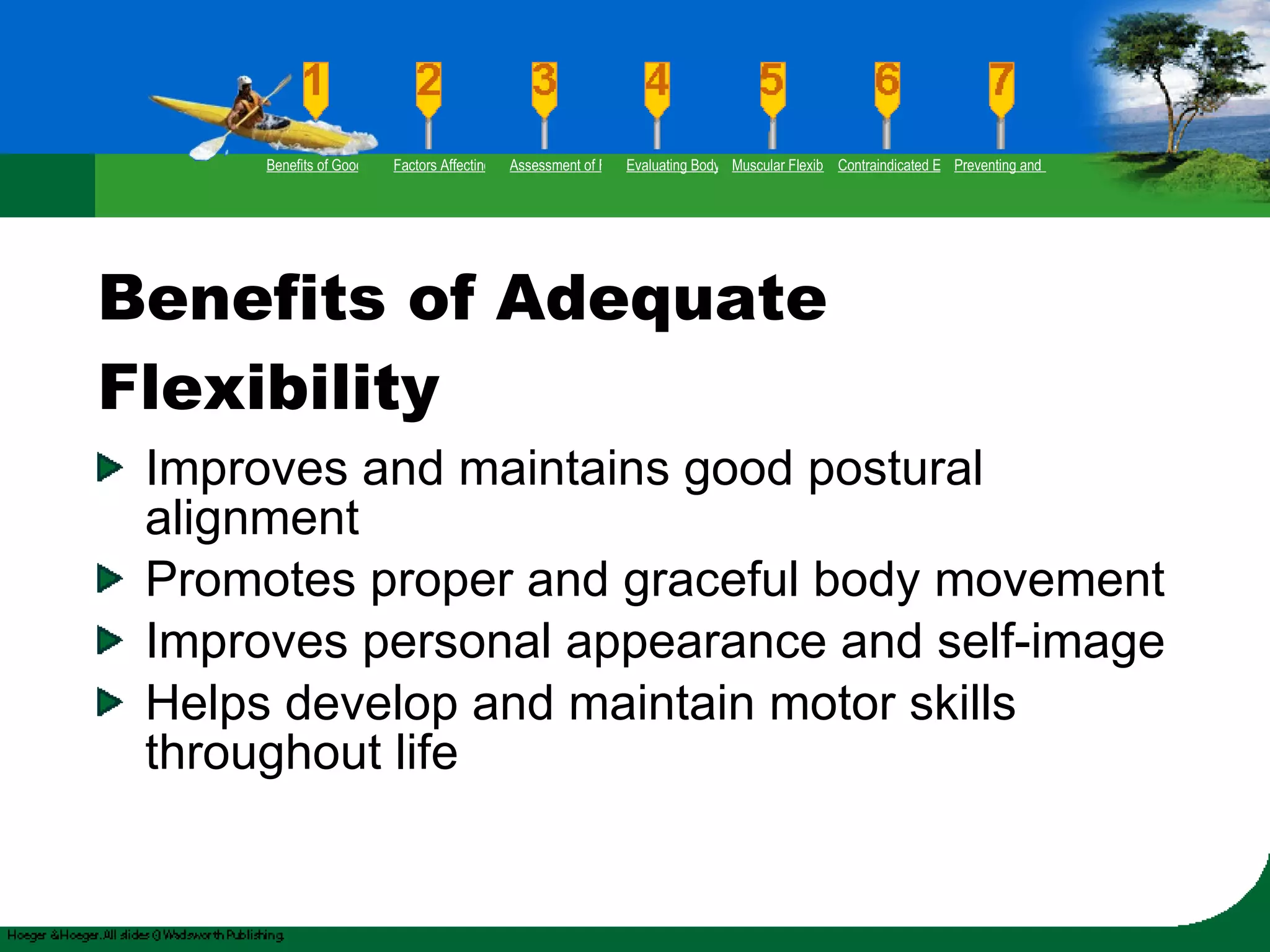 Benefits of Adequate Flexibility Improves and maintains good postural alignment Promotes proper and graceful body movement Improves personal appearance and self-image Helps develop and maintain motor skills throughout life Benefits of Good Flexibility Factors Affecting Flexibility Assessment of Flexibility Evaluating Body Posture Muscular Flexibility Prescription Contraindicated Exercises Preventing and Rehabilitating Low-Back Pain 