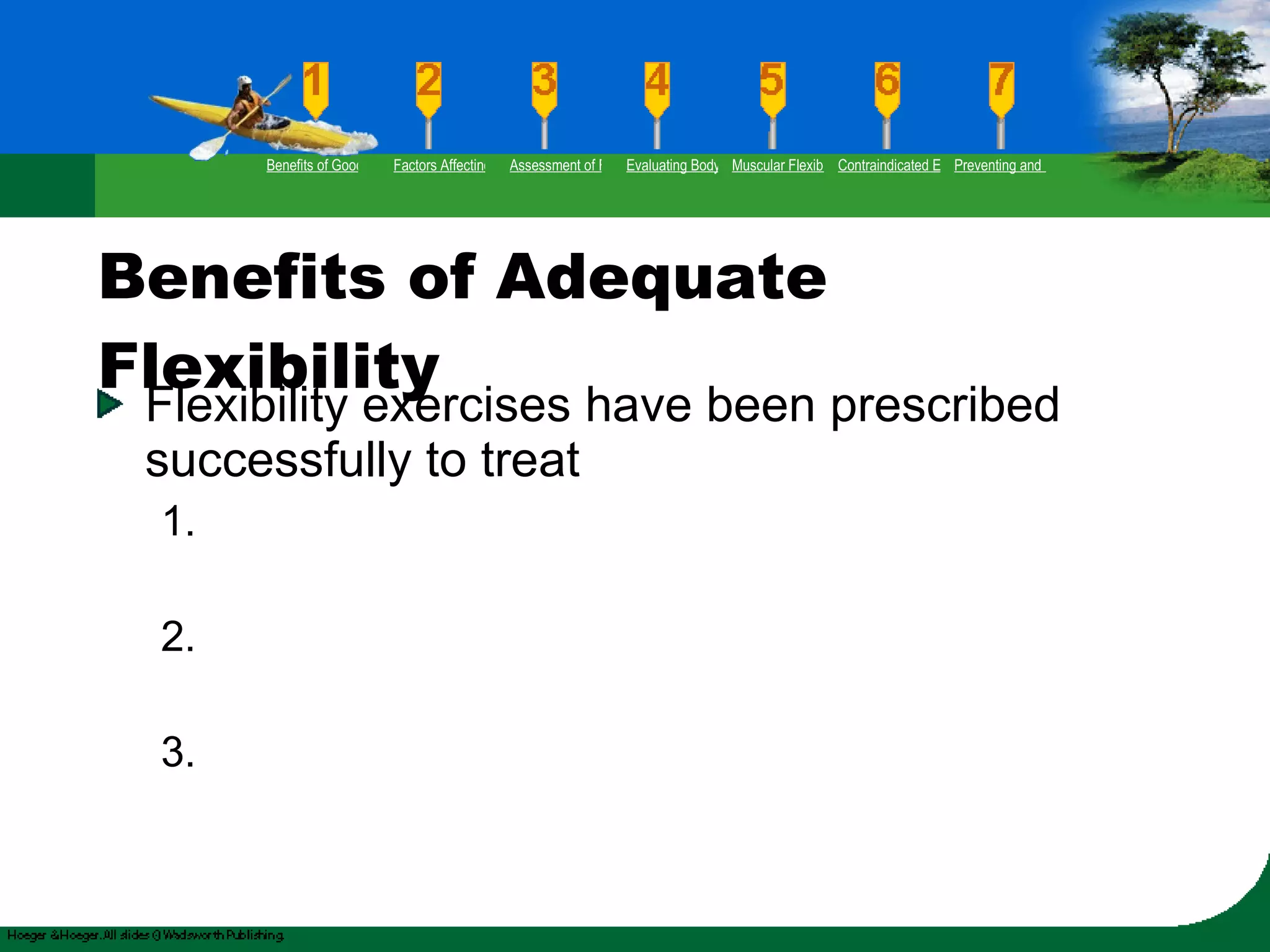 Benefits of Adequate Flexibility Flexibility exercises have been prescribed successfully to treat 1. 2. 3. Benefits of Good Flexibility Factors Affecting Flexibility Assessment of Flexibility Evaluating Body Posture Muscular Flexibility Prescription Contraindicated Exercises Preventing and Rehabilitating Low-Back Pain 
