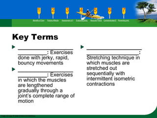 Key Terms _____________________________:  Exercises done with jerky, rapid, bouncy movements _____________________________:  Exercises in which the muscles are lengthened gradually through a joint’s complete range of motion _____________________________________:  Stretching technique in which muscles are stretched out sequentially with intermittent isometric contractions Benefits of Good Flexibility Factors Affecting Flexibility Assessment of Flexibility Evaluating Body Posture Muscular Flexibility Prescription Contraindicated Exercises Preventing and Rehabilitating Low-Back Pain 