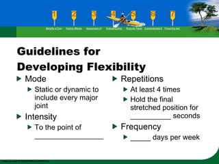 Guidelines for Developing Flexibility Mode Static or dynamic to include every major joint Intensity To the point of _________________ Repetitions At least 4 times Hold the final stretched position for __________ seconds Frequency  _____ days per week Benefits of Good Flexibility Factors Affecting Flexibility Assessment of Flexibility Evaluating Body Posture Muscular Flexibility Prescription Contraindicated Exercises Preventing and Rehabilitating Low-Back Pain 