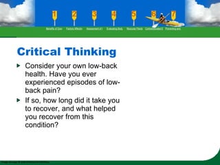 Critical Thinking Consider your own low-back health. Have you ever experienced episodes of low-back pain? If so, how long did it take you to recover, and what helped you recover from this condition? Benefits of Good Flexibility Factors Affecting Flexibility Assessment of Flexibility Evaluating Body Posture Muscular Flexibility Prescription Contraindicated Exercises Preventing and Rehabilitating Low-Back Pain 