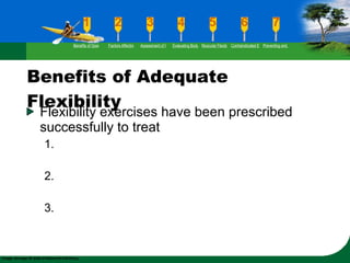 Benefits of Adequate Flexibility Flexibility exercises have been prescribed successfully to treat 1. 2. 3. Benefits of Good Flexibility Factors Affecting Flexibility Assessment of Flexibility Evaluating Body Posture Muscular Flexibility Prescription Contraindicated Exercises Preventing and Rehabilitating Low-Back Pain 