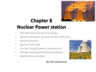 Chapter 8
Nuclear Power station
• The Motivation for Nuclear Energy
• Neutron Reactions, Nuclear Fission and Fusion
• Nuclear Reactors
• Nuclear Fuel Cycle
• Nuclear Energy Systems: Generation IV
• Storage and Disposal of Nuclear Wastes
• Nuclear Reactor Safety
By: Prof. Ghada Amer
 