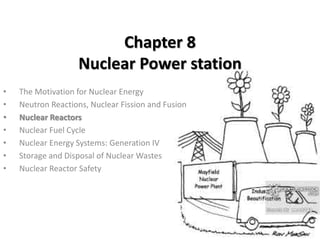 Chapter 8
Nuclear Power station
• The Motivation for Nuclear Energy
• Neutron Reactions, Nuclear Fission and Fusion
• Nuclear Reactors
• Nuclear Fuel Cycle
• Nuclear Energy Systems: Generation IV
• Storage and Disposal of Nuclear Wastes
• Nuclear Reactor Safety
 