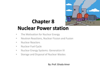 Chapter 8
Nuclear Power station
• The Motivation for Nuclear Energy
• Neutron Reactions, Nuclear Fission and Fusion
• Nuclear Reactors
• Nuclear Fuel Cycle
• Nuclear Energy Systems: Generation IV
• Storage and Disposal of Nuclear Wastes
By: Prof. Ghada Amer
 