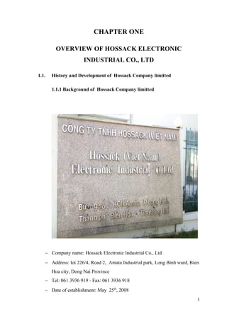 CHAPTER ONE
OVERVIEW OF HOSSACK ELECTRONIC
INDUSTRIAL CO., LTD
1.1. History and Development of Hossack Company limitted
1.1.1 Background of Hossack Company limitted
− Company name: Hossack Electronic Industrial Co., Ltd
− Address: lot 226/4, Road 2, Amata Industrial park, Long Binh ward, Bien
Hoa city, Dong Nai Province
− Tel: 061 3936 919 - Fax: 061 3936 918
− Date of establishment: May 25th
, 2008
1
 