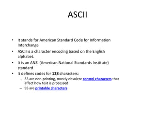 ASCII
• It stands for American Standard Code for Information
Interchange
• ASCII is a character encoding based on the English
alphabet.
• It is an ANSI (American National Standards Institute)
standard
• It defines codes for 128 characters:
– 33 are non-printing, mostly obsolete control characters that
affect how text is processed
– 95 are printable characters
 