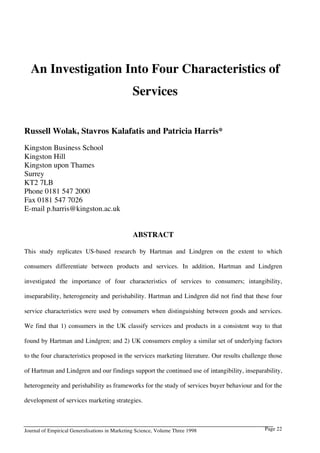 An Investigation Into Four Characteristics of
Services
Russell Wolak, Stavros Kalafatis and Patricia Harris*
Kingston Business School
Kingston Hill
Kingston upon Thames
Surrey
KT2 7LB
Phone 0181 547 2000
Fax 0181 547 7026
E-mail p.harris@kingston.ac.uk
ABSTRACT
This study replicates US-based research by Hartman and Lindgren on the extent to which
consumers differentiate between products and services. In addition, Hartman and Lindgren
investigated the importance of four characteristics of services to consumers; intangibility,
inseparability, heterogeneity and perishability. Hartman and Lindgren did not find that these four
service characteristics were used by consumers when distinguishing between goods and services.
We find that 1) consumers in the UK classify services and products in a consistent way to that
found by Hartman and Lindgren; and 2) UK consumers employ a similar set of underlying factors
to the four characteristics proposed in the services marketing literature. Our results challenge those
of Hartman and Lindgren and our findings support the continued use of intangibility, inseparability,
heterogeneity and perishability as frameworks for the study of services buyer behaviour and for the
development of services marketing strategies.

Journal of Empirical Generalisations in Marketing Science, Volume Three 1998

Page 22

 