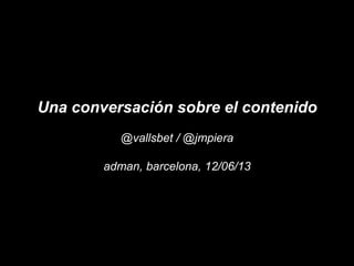 Una conversación sobre el contenido
@vallsbet / @jmpiera
adman, barcelona, 12/06/13
 