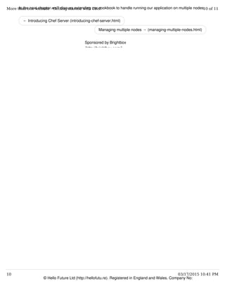 ← Introducing Chef Server (introducing-chef-server.html)
Managing multiple nodes → (managing-multiple-nodes.html)
In the next chapter we'll discuss extending our cookbook to handle running our application on multiple nodes.
© Hello Future Ltd (http://hellofutu.re). Registered in England and Wales. Company No:
Sponsored by Brightbox
(http://brightbox.com/)
More than one website - Getting started with Chef 10 of 11
10 03/17/2015 10:41 PM
 