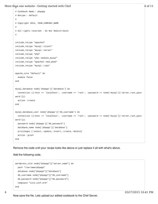 #
# Cookbook Name:: phpapp
# Recipe:: default
#
# Copyright 2013, YOUR_COMPANY_NAME
#
# All rights reserved - Do Not Redistribute
#
include_recipe "apache2"
include_recipe "mysql::client"
include_recipe "mysql::server"
include_recipe "php"
include_recipe "php::module_mysql"
include_recipe "apache2::mod_php5"
include_recipe "mysql::ruby"
apache_site "default" do
enable false
end
mysql_database node['phpapp']['database'] do
connection ({:host => 'localhost', :username => 'root', :password => node['mysql']['server_root_pass
word']})
action :create
end
mysql_database_user node['phpapp']['db_username'] do
connection ({:host => 'localhost', :username => 'root', :password => node['mysql']['server_root_pass
word']})
password node['phpapp']['db_password']
database_name node['phpapp']['database']
privileges [:select,:update,:insert,:create,:delete]
action :grant
end
Remove the code until your recipe looks like above or just replace it all with what's above.
Add the following code.
wordpress_site node["phpapp"]["server_name"] do
path "/var/www/phpapp"
database node["phpapp"]["database"]
db_username node["phpapp"]["db_username"]
db_password node["phpapp"]["db_password"]
template "site.conf.erb"
end
Now save the file. Lets upload our edited cookbook to the Chef Server.
More than one website - Getting started with Chef 4 of 11
4 03/17/2015 10:41 PM
 