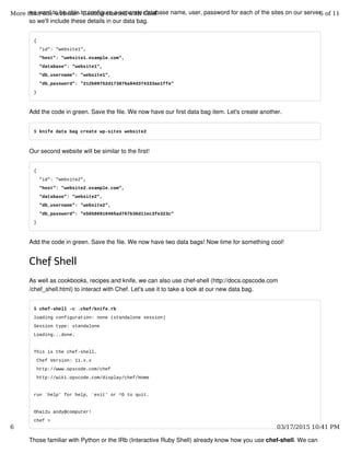 we want to be able to configure a separate database name, user, password for each of the sites on our server
so we'll include these details in our data bag.
{
"id": "website1",
"host": "website1.example.com",
"database": "website1",
"db_username": "website1",
"db_password": "212b09752d173876a84d374333ae1ffe"
}
Add the code in green. Save the file. We now have our first data bag item. Let's create another.
$ knife data bag create wp-sites website2
Our second website will be similar to the first!
{
"id": "website2",
"host": "website2.example.com",
"database": "website2",
"db_username": "website2",
"db_password": "e50586910465ad767b36d11ec3fe323c"
}
Add the code in green. Save the file. We now have two data bags! Now time for something cool!
Chef Shell
As well as cookbooks, recipes and knife, we can also use chef-shell (http://docs.opscode.com
/chef_shell.html) to interact with Chef. Let's use it to take a look at our new data bag.
$ chef-shell -c .chef/knife.rb
loading configuration: none (standalone session)
Session type: standalone
Loading...done.
This is the chef-shell.
Chef Version: 11.x.x
http://www.opscode.com/chef
http://wiki.opscode.com/display/chef/Home
run `help' for help, `exit' or ^D to quit.
Ohai2u andy@computer!
chef >
Those familiar with Python or the IRb (Interactive Ruby Shell) already know how you use chef-shell. We can
More than one website - Getting started with Chef 6 of 11
6 03/17/2015 10:41 PM
 